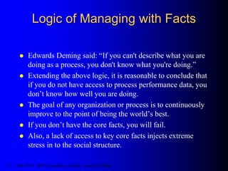 Logic of Managing with Facts
 Edwards Deming said: “If you can't describe what you are
doing as a process, you don't know what you're doing.”
 Extending the above logic, it is reasonable to conclude that
if you do not have access to process performance data, you
don’t know how well you are doing.
 The goal of any organization or process is to continuously
improve to the point of being the world’s best.
 If you don’t have the core facts, you will fail.
 Also, a lack of access to key core facts injects extreme
stress in to the social structure.
© 1986-2014 SHP Consulting Limited, Samuel H. Pratt
 