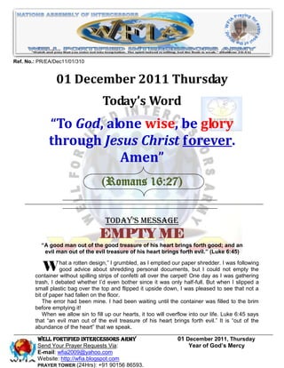 Ref. No.: PR/EA/Dec11/01/310


                01 December 2011 Thursday
                                    Today’s Word
              “To God, alone wise, be glory
              through Jesus Christ forever.
                         Amen”
                                   (Romans 16:27)


                                     Today’s Message
                                   EMPTY ME
           ―A good man out of the good treasure of his heart brings forth good; and an
            evil man out of the evil treasure of his heart brings forth evil.‖ (Luke 6:45)


          W hat a rotten design,” shredding personal the carpet! Oneshredder.I Inot empty the
                  good advice about
                                         I grumbled, as I emptied our paper

        container without spilling strips of confetti all over
                                                               documents, but I could
                                                                                      was following

                                                                              day as was gathering
        trash, I debated whether I’d even bother since it was only half-full. But when I slipped a
        small plastic bag over the top and flipped it upside down, I was pleased to see that not a
        bit of paper had fallen on the floor.
           The error had been mine. I had been waiting until the container was filled to the brim
        before emptying it!
           When we allow sin to fill up our hearts, it too will overflow into our life. Luke 6:45 says
        that “an evil man out of the evil treasure of his heart brings forth evil.” It is “out of the
        abundance of the heart” that we speak.

         WELL Fortified Intercessors Army                          01 December 2011, Thursday
         Send Your Prayer Requests Via:                                Year of God’s Mercy
         E-mail: wfia2009@yahoo.com
         Website: http://wfia.blogspot.com
         PRAYER TOWER (24Hrs): +91 90156 86593.
 