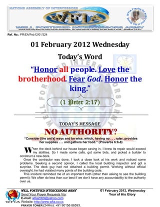 Ref. No.: PR/EA/Feb12/01/324


                01 February 2012 Wednesday
                                   Today’s Word
          “Honor all people. Love the
       brotherhood. Fear God. Honor the
                     king.”
                                     (1 Peter 2:17)


                                    Today’s Message
                          NO AUTHORITY?
           “Consider [the ant’s] ways and be wise, which, having no . . . ruler, provides
                    her supplies . . . and gathers her food.” (Proverbs 6:6-8)


           When abilities. So I made house began got some Ibids, and repair would exceed
            my
                the deck behind our
                                     some calls,
                                                 caving in, knew its
                                                                      picked a builder to
        construct a new deck.
           Once the contractor was done, I took a close look at his work and noticed some
        problems. Seeking a second opinion, I called the local building inspector and got a
        surprise. The deck guy had not obtained a building permit. Working without official
        oversight, he had violated many points of the building code.
           This incident reminded me of an important truth (other than asking to see the building
        permit): We often do less than our best if we don’t have any accountability to the authority
        over us.

         Well Fortified Intercessors Army                         01 February 2012, Wednesday
         Send Your Prayer Requests Via:                                Year of His Glory
         E-mail: wfia2009@yahoo.com
         Website: http://www.wfia.co.cc
         PRAYER TOWER (24Hrs): +91 90156 86593.
 