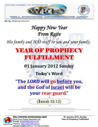 Ref. No.: PR/EA/Jan12/01/318



                               Happy New Year
                                 From Rajiv
  His family and NAI staff to you and your family.
            YEAR OF PROPHECY
              FULFILLMENT
                      01 January 2012 Sunday
                                Today’s Word
            “The LORD will go before you,
             and the God of Israel will be
                  your rear guard.”
                                 (Isaiah 52:12)


         WELL Fortified Intercessors Army           01 January 2012, Sunday
         Send Your Prayer Requests Via:           Year of Prophecy Fulfillment
         E-mail: wfia2009@yahoo.com
         Website: http://www.wfia.co.cc/
         PRAYER TOWER (24Hrs): +91 90156 86593.
 