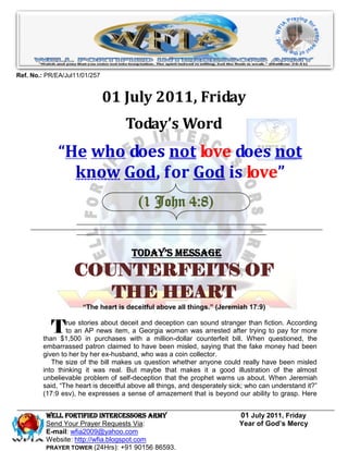 Ref. No.: PR/EA/Jul11/01/257


                               01 July 2011, Friday
                                   Today’s Word
              “He who does not love does not
                know God, for God is love”
                                        (1 John 4:8)


                                      Today’s Message
                   COUNTERFEITS OF
                      THE HEART
                      “The heart is deceitful above all things.” (Jeremiah 17:9)


           T    rue stories about deceit and deception can sound stranger than fiction. According
                to an AP news item, a Georgia woman was arrested after trying to pay for more
        than $1,500 in purchases with a million-dollar counterfeit bill. When questioned, the
        embarrassed patron claimed to have been misled, saying that the fake money had been
        given to her by her ex-husband, who was a coin collector.
           The size of the bill makes us question whether anyone could really have been misled
        into thinking it was real. But maybe that makes it a good illustration of the almost
        unbelievable problem of self-deception that the prophet warns us about. When Jeremiah
        said, “The heart is deceitful above all things, and desperately sick; who can understand it?”
        (17:9 esv), he expresses a sense of amazement that is beyond our ability to grasp. Here


         WELL Fortified Intercessors Army                                 01 July 2011, Friday
         Send Your Prayer Requests Via:                                   Year of God’s Mercy
         E-mail: wfia2009@yahoo.com
         Website: http://wfia.blogspot.com
         PRAYER TOWER (24Hrs): +91 90156 86593.
 