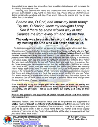 the prophet is not saying that some of us have a problem being honest with ourselves; he
is claiming that everyone does.
   Thankfully, God searches our hearts and understands what we cannot see (v.10). He
gives us every reason to say, “Lord, we need Your help. Please show us whether we are
being honest with ourselves and You. If we aren’t, help us to change and rely on You
rather than on ourselves.”

     Search me, O God, and know my heart today;
     Try me, O Savior, know my thoughts I pray.
       See if there be some wicked way in me;
     Cleanse me from every sin and set me free.
     The only way to survive in a world of deception is
      by trusting the One who will never deceive us.
                                        ****************
   To begin our prayer time together, we ask you to repeat this prayer with us each day...
“O gracious and heavenly Father, in name of Jesus Christ I pray for Pastor Jim and Rajiv
and every member of their families and the entire staff of Global Harvest Church and Well
Fortified Intercessors Army and their families. Lord keeps them safe from all the evil
powers and no harm should come to them and every one who are working in the ministry.
Lord Jesus guides each step and shows the right path on which they will take. Dear Father
God you have called them to do your will. Protect them and guide them in whatever they
do. I pray shower your blessings on them so that they will be able to fulfill the work of our
Lord Jesus Christ. Father God give them strength and power and health. My heavenly
Father keeps them away from all kinds of dangers and gives them shelter under your
wings. In the name of the Lord Jesus Christ, I command a hedge of protection to be around
their home and property today and I ask that warrior angels sent by the you true Father
God would be placed to stand guard at any holes that might be in that hedge. I place the
full armors of God on them, and I ask that the light of the Lord Jesus shine through them
this day. In the name of Jesus I ask-Amen”

Pray specifically today for people you know who need to know the saving and
healing power of Jesus Christ in their lives. Many people are suffering – spiritually,
emotionally, and physically – let us stand before our Mighty God today on their
behalf!
Pray for the partners and supporter of Global Harvest Church and Well Fortified
Intercessors Army:

“Heavenly Father I pray the blood of Jesus over all the partners and supporters of
Global Harvest Church and Well Fortified Intercessors Army as a covering and
hedge of protection against the wiles of the enemy and I pray for your blessing and
favor to be upon them. I ask in Jesus name that you Father God would supply
streams of resources so that Pastor Jim and Rajiv will be able to accomplish all that
you have called them to do.”
 WELL Fortified Intercessors Army                                 01 July 2011, Friday
 Send Your Prayer Requests Via:                                   Year of God’s Mercy
 E-mail: wfia2009@yahoo.com
 Website: http://wfia.blogspot.com
 PRAYER TOWER (24Hrs): +91 90156 86593.
 
