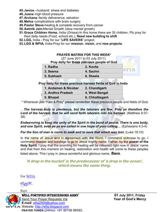 45. Janice,–husband: stress and diabetes
46. Juana–high blood pressure
47. Archana–family deliverance; salvation
48. Melva–complications with brain surgery
49. Pastor Steve-healing & complete recovery from cancer
50. Aatmik Jain-Mental Growth (slow mental growth)
51. Grace Children Home, India (Orissa)-In this home there are 35 children, Plz pray for
    their daily needs (Food, school etc.), Need new building to shift
52. LGG, India - Pray for our “LIFE SAVERS” project.
53. LGG & WFIA, India-Pray for our mission, vision, and new projects.


                        PRAYER MATRIX FOR THIS WEEK*
                            (27 June 2011 to 03 July 2011)
                     Pray daily for these precious people of God
                 1. Radha                   2. Kavita
                 3. Seema                   4. Sachin
                 5. Subhash                 6. Sheela

           Pray daily for these precious harvest fields of God in India
               1. Andaman & Nicobar       2. Chandigarh
               3. Andhra Pradesh          4. West Bengal
               5. Bhopal                  6. Chhattisgarh
 * Whenever you “Fast & Pray” please remember these precious people and fields of God.

…The harvest truly is plenteous, but the laborers are few; Pray ye therefore the
Lord of the harvest, that he will send forth laborers into his harvest. (Matthew 9:37-
38)
Endeavoring to keep the unity of the Spirit in the bond of peace. There is one body,
and one Spirit, even as ye are called in one hope of your calling… (Ephesians 4:3-4)
For the Son of man is come to seek and to save that which was lost. (Luke 19:10)
In the name of Jesus and in agreement with the Word, I command sickness to go. I
command disease and bondage to go in Jesus mighty name. Father, by the power of the
Holy Spirit, I pray that the anointing for healing will be released right now in Jesus’ name
and that from this moment on healing, restoration and health will come to these peoples
listed above. This I pray in Jesus wonderful and glorious name. Amen.

    'A drop in the bucket' is the predecessor of 'a drop in the ocean',
                      which means the same thing.

For WFIA



Rajiv
 Well Fortified Intercessors Army                                  01 July 2011, Friday
 Send Your Prayer Requests Via:                                    Year of God’s Mercy
 E-mail: wfia2009@yahoo.com
 Website: http://wfia.blogspot.com
 PRAYER TOWER (24Hrs): +91 90156 86593.
 