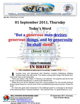 Ref. No.: PR/EA/Sep11/01/268


               01 September 2011, Thursday
                                    Today’s Word
         “But a generous man devises
      generous things, and by generosity
                he shall stand”
                                        (Isaiah 32:8)


                                      Today’s Message
                                     IN BRIEF
                     “His merciful kindness is great toward us.” (Psalm 117:2)


           I      counted once and discovered that Abraham Lincoln’s Gettysburg Address
                  contains fewer than 300 words. This means, among other things, that words don’t
        have to be many to be memorable.
           That’s one reason I like Psalm 117.Brevity is its hallmark. The psalmist said all he had
        to say in 30 words (actually just 17 words in the Hebrew text).
           Praise the Lord, all you Gentiles! Laud Him, all you peoples! For His merciful kindness
        [love] is great toward us, and the truth of the Lord [faithfulness] endures forever. Praise the
        Lord!
           Ah, that’s the good news! Contained in this hallelujah psalm is a message to all nations
        of the world that God’s ―merciful kindness‖—His covenant love—is ―great toward us‖ (v.2).


         WELL Fortified Intercessors Army                            01 September 2011, Thursday
         Send Your Prayer Requests Via:                                  Year of God’s Mercy
         E-mail: wfia2009@yahoo.com
         Website: http://wfia.blogspot.com
         PRAYER TOWER (24Hrs): +91 90156 86593.
 