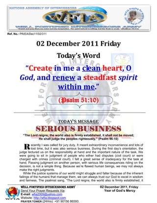 Ref. No.: PR/EA/Dec11/02/311


                    02 December 2011 Friday
                                   Today’s Word
         “Create in me a clean heart, O
        God, and renew a steadfast spirit
                  within me.”
                                     (Psalm 51:10)


                                    Today’s Message
                    SERIOUS BUSINESS
           “The Lord reigns; the world also is firmly established, it shall not be moved;
                     He shall judge the peoples righteously.” (Psalm 96:10)


           R ecentlyuswas thewas for jury duty. Ithand and During the firstnature of theand lotsWe
        judge lectured
                        I

                           on
                               called
                lost time, but it
                                                     meant extraordinary inconvenience
                                      also serious business.
                                   responsibility at         the important
                                                                                                  of
                                                                             day’s orientation, the
                                                                                         task.
        were going to sit in judgment of people who either had disputes (civil court) or were
        charged with crimes (criminal court). I felt a great sense of inadequacy for the task at
        hand. Passing judgment on another person, with serious life consequences riding on the
        decision, is not a simple thing. Because we’re flawed human beings, we may not always
        make the right judgments.
            While the justice systems of our world might struggle and falter because of the inherent
        failings of the humans that manage them, we can always trust our God to excel in wisdom
        and fairness. The psalmist sang, ―The Lord reigns; the world also is firmly established, it

         WELL Fortified Intercessors Army                          02 December 2011, Friday
         Send Your Prayer Requests Via:                               Year of God’s Mercy
         E-mail: wfia2009@yahoo.com
         Website: http://wfia.blogspot.com
         PRAYER TOWER (24Hrs): +91 90156 86593.
 