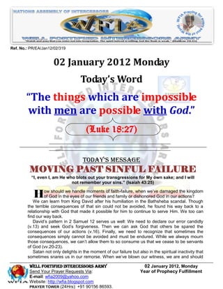 Ref. No.: PR/EA/Jan12/02/319


                      02 January 2012 Monday
                                     Today’s Word
        “The things which are impossible
        with men are possible with God.”
                                        (Luke 18:27)


                                      Today’s Message
         MOVING PAST SINFUL FAILURE
          “I, even I, am He who blots out your transgressions for My own sake; and I will
                              not remember your sins.” (Isaiah 43:25)


           HowGod infromeyes of our friendshisfaith-failure,dishonored God in scandal.kingdom
               of
                   should we handle moments of

           We can learn
                         the
                             King David after
                                              and family or
                                                             when we’ve damaged the

                                                humiliation in the Bathsheba
                                                                              our actions?
                                                                                       Though
        the terrible consequences of that sin could not be avoided, he found his way back to a
        relationship with God that made it possible for him to continue to serve Him. We too can
        find our way back.
           David’s pattern in 2 Samuel 12 serves us well: We need to declare our error candidly
        (v.13) and seek God’s forgiveness. Then we can ask God that others be spared the
        consequences of our actions (v.16). Finally, we need to recognize that sometimes the
        consequences simply cannot be avoided and must be endured. While we always mourn
        those consequences, we can’t allow them to so consume us that we cease to be servants
        of God (vv.20-23).
           Satan not only delights in the moment of our failure but also in the spiritual inactivity that
        sometimes snares us in our remorse. When we’ve blown our witness, we are and should

         Well Fortified Intercessors Army                               02 January 2012, Monday
         Send Your Prayer Requests Via:                               Year of Prophecy Fulfillment
         E-mail: wfia2009@yahoo.com
         Website: http://wfia.blogspot.com
         PRAYER TOWER (24Hrs): +91 90156 86593.
 