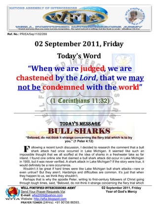 Ref. No.: PR/EA/Sep11/02/269


                   02 September 2011, Friday
                                    Today’s Word
         “When we are judged, we are
      chastened by the Lord, that we may
      not be condemned with the world”
                               (1 Corinthians 11:32)


                                      Today’s Message
                               BULL SHARKS
            “Beloved, do not think it strange concerning the fiery trial which is to try
                                        you.” (1 Peter 4:12)


           F     ollowing a recent lunch discussion, I decided to research the comment that a bull
                 shark attack had once occurred in Lake Michigan. It seemed like such an
        impossible thought that we all scoffed at the idea of sharks in a freshwater lake so far
        inland. I found one online site that claimed a bull shark attack did occur in Lake Michigan
        in 1955, but it was never verified. A shark attack in Lake Michigan? If the story were true, it
        would definitely be a rare occurrence.
           Wouldn’t it be great if hard times were like Lake Michigan bull shark attacks—rare or
        even untrue? But they aren’t. Hardships and difficulties are common. It’s just that when
        they happen to us, we think they shouldn’t.
           Perhaps that is why the apostle Peter, writing to first-century followers of Christ going
        through tough times, said, ―Beloved, do not think it strange concerning the fiery trial which
         WELL Fortified Intercessors Army                             02 September 2011, Friday
         Send Your Prayer Requests Via:                                  Year of God’s Mercy
         E-mail: wfia2009@yahoo.com
         Website: http://wfia.blogspot.com
         PRAYER TOWER (24Hrs): +91 90156 86593.
 