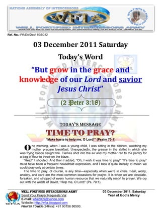 Ref. No.: PR/EA/Dec11/03/312


                 03 December 2011 Saturday
                                   Today’s Word
           “But grow in the grace and
        knowledge of our Lord and savior
                  Jesus Christ”
                                     (2 Peter 3:18)


                                     Today’s Message
                           TIME TO PRAY?
                          “Make haste to help me, O Lord!” (Psalm 70:1)


           O     ne morning, when I was a young child, I was sitting in the kitchen, watching my
                 mother prepare breakfast. Unexpectedly, the grease in the skillet in which she
        was frying bacon caught fire. Flames shot into the air and my mother ran to the pantry for
        a bag of flour to throw on the blaze.
           ―Help!‖ I shouted. And then I added, ―Oh, I wish it was time to pray!‖ ―It’s time to pray‖
        must have been a frequent household expression, and I took it quite literally to mean we
        could pray only at certain times.
           The time to pray, of course, is any time—especially when we’re in crisis. Fear, worry,
        anxiety, and care are the most common occasions for prayer. It is when we are desolate,
        forsaken, and stripped of every human resource that we naturally resort to prayer. We cry
        out with the words of David, ―Help me, O Lord!‖ (Ps. 70:1).


         WELL Fortified Intercessors Army                           03 December 2011, Saturday
         Send Your Prayer Requests Via:                                Year of God’s Mercy
         E-mail: wfia2009@yahoo.com
         Website: http://wfia.blogspot.com
         PRAYER TOWER (24Hrs): +91 90156 86593.
 