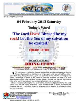 Ref. No.: PR/EA/Feb12/04/325


                   04 February 2012 Saturday
                                    Today’s Word
         “The Lord Lives! Blessed be my
        rock! Let the God of my salvation
                   be exalted.”
                                      (Psalm 18:46)


                                      Today’s Message
                               BRING IT ON!
          “Three times I was beaten . . . ; three times I was shipwrecked; . . . in perils . . . ,
             in weariness and toil, . . . in hunger and thirst.” (2 Corinthians 11:25-27)


           A The program caught my attention is nofeaturedopen,world’sismost Iextreme airports.I
             TV
                 one that
                          on the History Channel
                                                   longer
                                                           the
                                                                but it one had flown into.
        agree that Hong Kong’s Kai Tak Airport was definitely a thrill ride for passengers and
        surely a challenge for pilots. If you came in from one direction, you had to fly over
        skyscrapers and then hope the plane stopped before it plunged into the sea. If you came
        in the other way, it seemed as if you were going to smack into a mountain.
           I found it surprising that a pilot who used to take planeloads of people into Kai Tak said,
        ―I miss flying into that airport.‖ But I think I know what he meant. As a pilot, he relished the
        challenge. He had a confidence based on his ability and his reliance on those who guided
        him into the airport.


         Well Fortified Intercessors Army                            04 February 2012, Saturday
         Send Your Prayer Requests Via:                                  Year of His Glory
         E-mail: wfia2009@yahoo.com
         Website: http://www.wfia.co.cc
         PRAYER TOWER (24Hrs): +91 90156 86593.
 