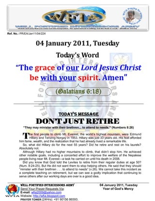 Ref. No.: PR/EA/Jan11/04/224


                    04 January 2011, Tuesday
                                    Today’s Word
      “The grace of our Lord Jesus Christ
                be with your spirit. Amen”
                                    (Galatians 6:18)


                                      Today’s Message
                    DON’T JUST RETIRE
           “They may minister with their brethren... to attend to needs.” (Numbers 8:26)


           T    he first people to climb Mt. Everest, the world‘s highest mountain, were Edmund
                Hillary and Tenzing Norgay in 1953. Hillary was just 33 years old. His feat afforded
        him fame, wealth, and the realization that he had already lived a remarkable life.
           So, what did Hillary do for the next 55 years? Did he retire and rest on his laurels?
        Absolutely not.
           Although Hillary had no higher mountains to climb, that didn‘t stop him. He achieved
        other notable goals, including a concerted effort to improve the welfare of the Nepalese
        people living near Mt. Everest—a task he carried on until his death in 2008.
           Did you know that God told the Levites to retire from their regular duties at age 50?
        (Num. 8:24-25). But He did not want them to stop helping others. He said that they should
        ―minister with their brethren . . . to attend to needs‖ (v.26). We cannot take this incident as
        a complete teaching on retirement, but we can see a godly implication that continuing to
        serve others after our working days are over is a good idea.

         WELL Fortified Intercessors Army                             04 January 2011, Tuesday
         Send Your Prayer Requests Via:                                 Year of God’s Mercy
         E-mail: wfia2009@yahoo.com
         Website: http://wfia.blogspot.com
         PRAYER TOWER (24Hrs): +91 90156 86593.
 