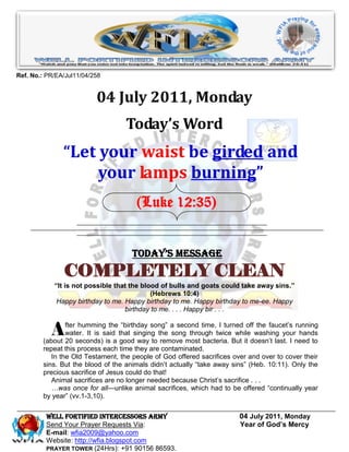 Ref. No.: PR/EA/Jul11/04/258


                          04 July 2011, Monday
                                   Today’s Word
               “Let your waist be girded and
                    your lamps burning”
                                      (Luke 12:35)


                                     Today’s Message
               COMPLETELY CLEAN
            “It is not possible that the blood of bulls and goats could take away sins.”
                                            (Hebrews 10:4)
             Happy birthday to me. Happy birthday to me. Happy birthday to me-ee. Happy
                                   birthday to me. . . . Happy bir . . .


           A    fter humming the ―birthday song‖ a second time, I turned off the faucet’s running
                water. It is said that singing the song through twice while washing your hands
        (about 20 seconds) is a good way to remove most bacteria. But it doesn’t last. I need to
        repeat this process each time they are contaminated.
           In the Old Testament, the people of God offered sacrifices over and over to cover their
        sins. But the blood of the animals didn’t actually ―take away sins‖ (Heb. 10:11). Only the
        precious sacrifice of Jesus could do that!
           Animal sacrifices are no longer needed because Christ’s sacrifice . . .
           …was once for all—unlike animal sacrifices, which had to be offered ―continually year
        by year‖ (vv.1-3,10).

         WELL Fortified Intercessors Army                               04 July 2011, Monday
         Send Your Prayer Requests Via:                                 Year of God’s Mercy
         E-mail: wfia2009@yahoo.com
         Website: http://wfia.blogspot.com
         PRAYER TOWER (24Hrs): +91 90156 86593.
 