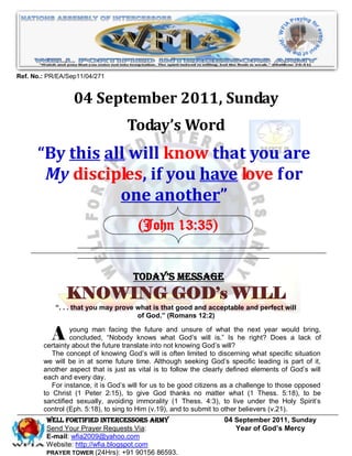 Ref. No.: PR/EA/Sep11/04/271


                  04 September 2011, Sunday
                                   Today’s Word
      “By this all will know that you are
       My disciples, if you have love for
                 one another”
                                       (John 13:35)


                                     Today’s Message
               KNOWING GOD’s WILL
            “. . . that you may prove what is that good and acceptable and perfect will
                                      of God.” (Romans 12:2)


           A     young man facing the future and unsure of what the next year would bring,
                 concluded, “Nobody knows what God’s will is.” Is he right? Does a lack of
        certainty about the future translate into not knowing God’s will?
           The concept of knowing God’s will is often limited to discerning what specific situation
        we will be in at some future time. Although seeking God’s specific leading is part of it,
        another aspect that is just as vital is to follow the clearly defined elements of God’s will
        each and every day.
           For instance, it is God’s will for us to be good citizens as a challenge to those opposed
        to Christ (1 Peter 2:15), to give God thanks no matter what (1 Thess. 5:18), to be
        sanctified sexually, avoiding immorality (1 Thess. 4:3), to live under the Holy Spirit’s
        control (Eph. 5:18), to sing to Him (v.19), and to submit to other believers (v.21).
         WELL Fortified Intercessors Army                          04 September 2011, Sunday
         Send Your Prayer Requests Via:                               Year of God’s Mercy
         E-mail: wfia2009@yahoo.com
         Website: http://wfia.blogspot.com
         PRAYER TOWER (24Hrs): +91 90156 86593.
 