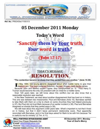Ref. No.: PR/EA/Dec11/05/313


                  05 December 2011 Monday
                                   Today’s Word
             “Sanctify them by Your truth,
                 Your word is truth.”
                                       (John 17:17)


                                     Today’s Message
                               RESOLUTION
          “The contention became so sharp that they parted from one another.” (Acts 15:39)


           I   n May 1884, two young parents disagreed about what middle name to give their
               newborn son. The mom preferred Solomon; the dad, Shippe—both family names.
           Because John and Martha couldn’t agree, they compromised on ―S.‖ Thus Harry S.
        Truman would become the only US president with an initial for a middle name.
           Over 120 years later, we still know about this conflict—but we also know that a
        reasonable resolution was reached.
           In the New Testament, we read about another disagreement that has lived on in history.
        This one was between two missionaries: Paul and Barnabas (Acts 15). Barnabas wanted
        to take Mark with them on a trip to check on some churches they had helped previously
        (v.37). But Paul did not trust Mark because of an earlier incident (v.38). Paul and Barnabas
        disagreed so sharply that they parted ways (v.39).
           We still read about this argument 2,000 years later. What’s important is not that it lived
        on in history, but that it didn’t leave permanent relationship scars. Paul apparently
        reconciled with Barnabas, and in his final days asked for Mark to be with him because ―he
        is useful to me for ministry‖ (2 Tim. 4:11).
         WELL Fortified Intercessors Army                            05 December 2011, Monday
         Send Your Prayer Requests Via:                                 Year of God’s Mercy
         E-mail: wfia2009@yahoo.com
         Website: http://wfia.blogspot.com
         PRAYER TOWER (24Hrs): +91 90156 86593.
 