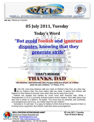 Ref. No.: PR/EA/Jul11/05/259


                          05 July 2011, Tuesday
                                     Today’s Word
            “But avoid foolish and ignorant
              disputes, knowing that they
                    generate strife”
                                     (2 Timothy 2:23)


                                       Today’s Message
                               THANKS, DAD
             “We exhorted, and comforted, and charged every one of you, as a father
                            does his own children.” (1 Thess. 2:11)


           I   n the US, more long distance calls are made on Mother’s Day than any other day.
               But on Father’s Day, the most collect calls are made. It seems that children still
        depend on their fathers to provide, even when they are far away from home.
           Fathers are needed and wanted for much more than financial help. While 1
        Thessalonians 2:10-12 is primarily directed toward church leaders, Paul talks about how
        their role is similar to a father’s. He states: “You know how we exhorted, and comforted,
        and charged every one of you, as a father does his own children.”
           Exhorted is “to call near.” It is easy for fathers to think that all that’s required of them is
        to bring home a paycheck. But children need their close encouragement.


         WELL Fortified Intercessors Army                                    05 July 2011, Tuesday
         Send Your Prayer Requests Via:                                      Year of God’s Mercy
         E-mail: wfia2009@yahoo.com
         Website: http://wfia.blogspot.com
         PRAYER TOWER (24Hrs): +91 90156 86593.
 