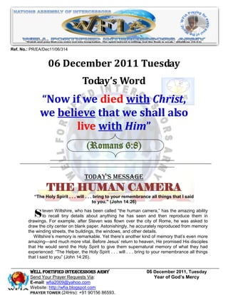 Ref. No.: PR/EA/Dec11/06/314


                  06 December 2011 Tuesday
                                    Today’s Word
              “Now if we died with Christ,
              we believe that we shall also
                     live with Him”
                                      (Romans 6:8)


                                     Today’s Message
                 THE HUMAN CAMERA
           “The Holy Spirit . . . will . . . bring to your remembrance all things that I said
                                            to you.” (John 14:26)


           S teven Wiltshire, who has been was flown over seencity of then reproduce asked to
        drawings. For example, after Steven
                                             called ―the human camera,‖ has the amazing ability
              to recall tiny details about anything he has
                                                            the
                                                                 and
                                                                       Rome, he was
                                                                                      them in

        draw the city center on blank paper. Astonishingly, he accurately reproduced from memory
        the winding streets, the buildings, the windows, and other details.
           Wiltshire’s memory is remarkable. Yet there’s another kind of memory that’s even more
        amazing—and much more vital. Before Jesus’ return to heaven, He promised His disciples
        that He would send the Holy Spirit to give them supernatural memory of what they had
        experienced: ―The Helper, the Holy Spirit . . . will . . . bring to your remembrance all things
        that I said to you‖ (John 14:26).


         WELL Fortified Intercessors Army                             06 December 2011, Tuesday
         Send Your Prayer Requests Via:                                  Year of God’s Mercy
         E-mail: wfia2009@yahoo.com
         Website: http://wfia.blogspot.com
         PRAYER TOWER (24Hrs): +91 90156 86593.
 