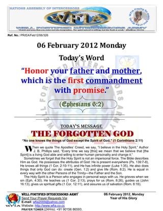Ref. No.: PR/EA/Feb12/06/326


                    06 February 2012 Monday
                                   Today’s Word
         “Honor your father and mother,
         which is the first commandment
                  with promise.”
                                   (Ephesians 6:2)


                                    Today’s Message
                THE FORGOTTEN GOD
         “No one knows the things of God except the Spirit of God.” (1 Corinthians 2:11)


           When we quotesaid, Apostles’ Creed,say [this] ―Iwe meaninthat we believe that [the
            J. B. Phillips
                           The
                               ―Every time we
                                               we say, believe the Holy Spirit.‖ Author

        Spirit] is a living God able and willing to enter human personality and change it.‖
           Sometimes we forget that the Holy Spirit is not an impersonal force. The Bible describes
        Him as God. He possesses the attributes of God: He is present everywhere (Ps. 139:7-8),
        He knows all things (1 Cor. 2:10-11), and He has infinite power (Luke 1:35). He also does
        things that only God can do: create (Gen. 1:2) and give life (Rom. 8:2). He is equal in
        every way with the other Persons of the Trinity—the Father and the Son.
           The Holy Spirit is a Person who engages in personal ways with us. He grieves when we
        sin (Eph. 4:30). He teaches us (1 Cor. 2:13), prays for us (Rom. 8:26), guides us (John
        16:13), gives us spiritual gifts (1 Cor. 12:11), and assures us of salvation (Rom. 8:16).


         Well Fortified Intercessors Army                          06 February 2012, Monday
         Send Your Prayer Requests Via:                                Year of His Glory
         E-mail: wfia2009@yahoo.com
         Website: http://www.wfia.co.cc
         PRAYER TOWER (24Hrs): +91 90156 86593.
 