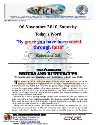 WELL Fortified Intercessors Army 06 November 2010, Saturday
Send Your Prayer Requests Via: Month of Harvest
E-mail: wfia2009@yahoo.com Year of God’s Glory
Website: http://wfia.blogspot.com
PRAYER TOWER (24Hrs): +91 90156 86593.
Ref. No.: PR/EA/Nov/06/193
06 November 2010, Saturday
Today’s Word
“By grace you have been saved
through faith”
(Ephesians 2:8)
Today’s Message
BRIERS AND BUTTERCUPS
―We must through many tribulations enter the kingdom of God.‖ (Acts 14:22)
he buttercups in our backyard were unusually bright and beautiful due to the
generous amount of spring rain God sent our way. I wanted to take some pictures
of them before they faded, but I had trouble getting close enough because they were
growing in a very soggy wetland. One sunny afternoon, I pulled on a pair of boots and
trudged through briers and brambles toward buttercup bog. Before I got any pictures, I got
muddy feet, multiple scratches, and numerous bug bites. But seeing the buttercups made
my temporary discomfort worthwhile.
Much of life is about “getting through” the trials and troubles that are inevitable in our
sinful world. One of these trials is persecution. The disciples certainly found this to be true.
They knew the good things that Jesus has ready for those who follow Him, but they met
harsh resistance when they tried to tell others (Acts 14:5).
Those of us who have chosen God’s way, and who know from experience that it’s “a
more excellent way” (1 Cor. 12:31), will persevere even when we have to go through
danger and difficulty. By doing so, we show others a beautiful picture of God’s peace,
T
 