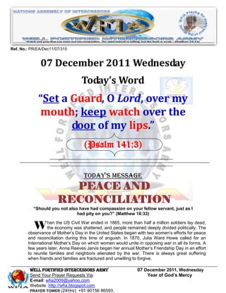 Ref. No.: PR/EA/Dec11/07/315


              07 December 2011 Wednesday
                                  Today’s Word
             “Set a Guard, O Lord, over my
             mouth; keep watch over the
                    door of my lips.”
                                    (Psalm 141:3)


                                   Today’s Message
                         PEACE AND
                       RECONCILIATION
           “Should you not also have had compassion on your fellow servant, just as I
                               had pity on you?” (Matthew 18:33)


          W heneconomyCivil Warthe United 1865, more than half awomen’ssoldiers for peace
                the
                     the US           ended in                       million          lay dead,
                              was shattered, and people remained deeply divided politically. The
        observance of Mother’s Day in          States began with two          efforts
        and reconciliation during this time of anguish. In 1870, Julia Ward Howe called for an
        International Mother’s Day on which women would unite in opposing war in all its forms. A
        few years later, Anna Reeves Jarvis began her annual Mother’s Friendship Day in an effort
        to reunite families and neighbors alienated by the war. There is always great suffering
        when friends and families are fractured and unwilling to forgive.

         WELL Fortified Intercessors Army                     07 December 2011, Wednesday
         Send Your Prayer Requests Via:                           Year of God’s Mercy
         E-mail: wfia2009@yahoo.com
         Website: http://wfia.blogspot.com
         PRAYER TOWER (24Hrs): +91 90156 86593.
 