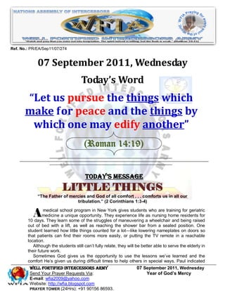 Ref. No.: PR/EA/Sep11/07/274


             07 September 2011, Wednesday
                                     Today’s Word
       “Let us pursue the things which
       make for peace and the things by
        which one may edify another”
                                       (Roman 14:19)


                                        Today’s Message
                           LITTLE THINGS
             “The Father of mercies and God of all comfort . . . comforts us in all our
                               tribulation.” (2 Corinthians 1:3-4)


           A     medical school program in New York gives students who are training for geriatric
                medicine a unique opportunity. They experience life as nursing home residents for
        10 days. They learn some of the struggles of maneuvering a wheelchair and being raised
        out of bed with a lift, as well as reaching the shower bar from a seated position. One
        student learned how little things counted for a lot—like lowering nameplates on doors so
        that patients can find their rooms more easily, or putting the TV remote in a reachable
        location.
           Although the students still can’t fully relate, they will be better able to serve the elderly in
        their future work.
           Sometimes God gives us the opportunity to use the lessons we’ve learned and the
        comfort He’s given us during difficult times to help others in special ways. Paul indicated
         WELL Fortified Intercessors Army                           07 September 2011, Wednesday
         Send Your Prayer Requests Via:                                 Year of God’s Mercy
         E-mail: wfia2009@yahoo.com
         Website: http://wfia.blogspot.com
         PRAYER TOWER (24Hrs): +91 90156 86593.
 