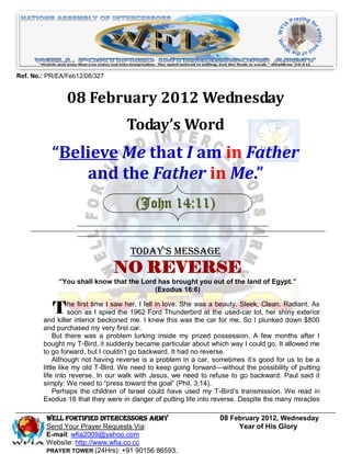 Ref. No.: PR/EA/Feb12/08/327


                08 February 2012 Wednesday
                                   Today’s Word
           “Believe Me that I am in Father
               and the Father in Me.”
                                      (John 14:11)


                                     Today’s Message
                               NO REVERSE
             “You shall know that the Lord has brought you out of the land of Egypt.”
                                          (Exodus 16:6)


           T he first time I saw her, I fell in love. She wasatathe used-car lot,Clean.shiny exterior
             soon as I spied the 1962 Ford Thunderbird
                                                                 beauty. Sleek.
                                                                                  her
                                                                                        Radiant. As

        and killer interior beckoned me. I knew this was the car for me. So I plunked down $800
        and purchased my very first car.
             But there was a problem lurking inside my prized possession. A few months after I
        bought my T-Bird, it suddenly became particular about which way I could go. It allowed me
        to go forward, but I couldn’t go backward. It had no reverse.
             Although not having reverse is a problem in a car, sometimes it’s good for us to be a
        little like my old T-Bird. We need to keep going forward—without the possibility of putting
        life into reverse. In our walk with Jesus, we need to refuse to go backward. Paul said it
        simply: We need to ―press toward the goal‖ (Phil. 3:14).
             Perhaps the children of Israel could have used my T-Bird’s transmission. We read in
        Exodus 16 that they were in danger of putting life into reverse. Despite the many miracles

         Well Fortified Intercessors Army                          08 February 2012, Wednesday
         Send Your Prayer Requests Via:                                 Year of His Glory
         E-mail: wfia2009@yahoo.com
         Website: http://www.wfia.co.cc
         PRAYER TOWER (24Hrs): +91 90156 86593.
 