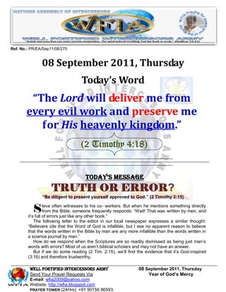 Ref. No.: PR/EA/Sep11/08/275


               08 September 2011, Thursday
                                   Today’s Word
        “The Lord will deliver me from
       every evil work and preserve me
          for His heavenly kingdom.”
                                   (2 Timothy 4:18)


                                     Today’s Message
                    TRUTH OR ERROR?
               “Be diligent to present yourself approved to God.” (2 Timothy 2:15)


           S      teve often witnesses to his co- workers. But when he mentions something directly
                  from the Bible, someone frequently responds: “Wait! That was written by men, and
        it’s full of errors just like any other book.”
            The following letter to the editor in our local newspaper expresses a similar thought:
        “Believers cite that the Word of God is infallible, but I see no apparent reason to believe
        that the words written in the Bible by man are any more infallible than the words written in
        a science journal by man.”
            How do we respond when the Scriptures are so readily dismissed as being just man’s
        words with errors? Most of us aren’t biblical scholars and may not have an answer.
            But if we do some reading (2 Tim. 2:15), we’ll find the evidence that it’s God-inspired
        (3:16) and therefore trustworthy.

         WELL Fortified Intercessors Army                        08 September 2011, Thursday
         Send Your Prayer Requests Via:                              Year of God’s Mercy
         E-mail: wfia2009@yahoo.com
         Website: http://wfia.blogspot.com
         PRAYER TOWER (24Hrs): +91 90156 86593.
 