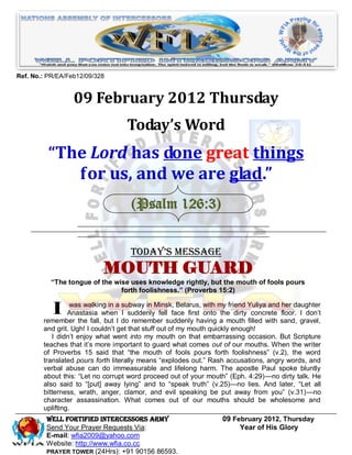 Ref. No.: PR/EA/Feb12/09/328


                  09 February 2012 Thursday
                                   Today’s Word
          “The Lord has done great things
             for us, and we are glad.”
                                    (Psalm 126:3)


                                    Today’s Message
                           MOUTH GUARD
          ―The tongue of the wise uses knowledge rightly, but the mouth of fools pours
                               forth foolishness.‖ (Proverbs 15:2)


           I      was walking in a subway in Minsk, Belarus, with my friend Yuliya and her daughter
                 Anastasia when I suddenly fell face first onto the dirty concrete floor. I don’t
        remember the fall, but I do remember suddenly having a mouth filled with sand, gravel,
        and grit. Ugh! I couldn’t get that stuff out of my mouth quickly enough!
           I didn’t enjoy what went into my mouth on that embarrassing occasion. But Scripture
        teaches that it’s more important to guard what comes out of our mouths. When the writer
        of Proverbs 15 said that ―the mouth of fools pours forth foolishness‖ (v.2), the word
        translated pours forth literally means ―explodes out.‖ Rash accusations, angry words, and
        verbal abuse can do immeasurable and lifelong harm. The apostle Paul spoke bluntly
        about this: ―Let no corrupt word proceed out of your mouth‖ (Eph. 4:29)—no dirty talk. He
        also said to ―[put] away lying‖ and to ―speak truth‖ (v.25)—no lies. And later, ―Let all
        bitterness, wrath, anger, clamor, and evil speaking be put away from you‖ (v.31)—no
        character assassination. What comes out of our mouths should be wholesome and
        uplifting.
         Well Fortified Intercessors Army                         09 February 2012, Thursday
         Send Your Prayer Requests Via:                                Year of His Glory
         E-mail: wfia2009@yahoo.com
         Website: http://www.wfia.co.cc
         PRAYER TOWER (24Hrs): +91 90156 86593.
 