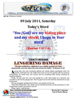 Ref. No.: PR/EA/Jul11/09/261


                         09 July 2011, Saturday
                                   Today’s Word
              “You (God) are my hiding place
               and my shield; I hope in Your
                          word”
                                 (Psalms 119:114)


                                     Today’s Message
                LINGERING DAMAGE
               “The sword shall never depart from your house, because you have
            despised Me, and have taken the wife of Uriah the Hittite.” (2 Samuel 12:10)


           A   young teen who was constantly getting into trouble always apologized when his
               parents confronted him. No matter how much he hurt his parents with his previous
        wrong-doing, he would soon turn around and do something else wrong—knowing he
        would be forgiven.
          Finally, his dad took him out to the garage for a talk. Dad picked up a hammer and
        pounded a nail into the garage wall. Then he gave his son the hammer and told him to pull
        out the nail.
          The boy shrugged, grabbed the hammer, and yanked out the nail.
          ―That’s like forgiveness, Son. When you do something wrong, it’s like pounding in a nail.
        Forgiveness is when you pull the nail out.‖
          ―Okay, I get it,‖ said the boy.
         WELL Fortified Intercessors Army                              09 July 2011, Saturday
         Send Your Prayer Requests Via:                                 Year of God’s Mercy
         E-mail: wfia2009@yahoo.com
         Website: http://wfia.blogspot.com
         PRAYER TOWER (24Hrs): +91 90156 86593.
 