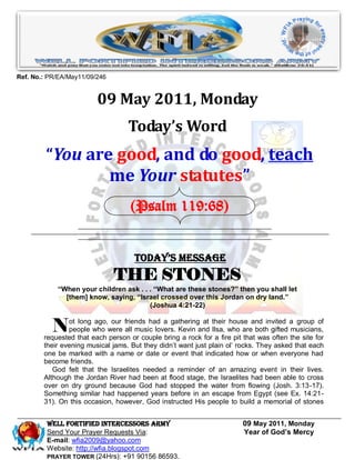 Ref. No.: PR/EA/May11/09/246


                         09 May 2011, Monday
                                   Today’s Word
         “You are good, and do good, teach
                 me Your statutes”
                                    (Psalm 119:68)


                                     Today’s Message
                               THE STONES
            “When your children ask . . . “What are these stones?” then you shall let
              [them] know, saying, “Israel crossed over this Jordan on dry land.”
                                        (Joshua 4:21-22)


           N    ot long ago, our friends had a gathering at their house and invited a group of
                people who were all music lovers. Kevin and Ilsa, who are both gifted musicians,
        requested that each person or couple bring a rock for a fire pit that was often the site for
        their evening musical jams. But they didn’t want just plain ol’ rocks. They asked that each
        one be marked with a name or date or event that indicated how or when everyone had
        become friends.
           God felt that the Israelites needed a reminder of an amazing event in their lives.
        Although the Jordan River had been at flood stage, the Israelites had been able to cross
        over on dry ground because God had stopped the water from flowing (Josh. 3:13-17).
        Something similar had happened years before in an escape from Egypt (see Ex. 14:21-
        31). On this occasion, however, God instructed His people to build a memorial of stones


         WELL Fortified Intercessors Army                                09 May 2011, Monday
         Send Your Prayer Requests Via:                                  Year of God’s Mercy
         E-mail: wfia2009@yahoo.com
         Website: http://wfia.blogspot.com
         PRAYER TOWER (24Hrs): +91 90156 86593.
 