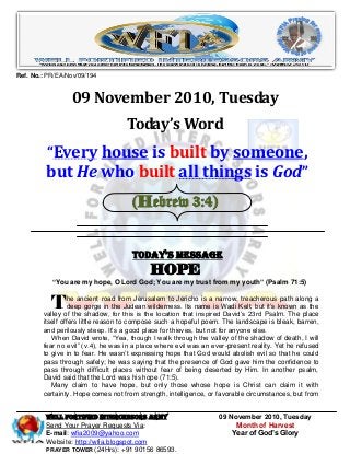 WELL Fortified Intercessors Army 09 November 2010, Tuesday
Send Your Prayer Requests Via: Month of Harvest
E-mail: wfia2009@yahoo.com Year of God’s Glory
Website: http://wfia.blogspot.com
PRAYER TOWER (24Hrs): +91 90156 86593.
Ref. No.: PR/EA/Nov/09/194
09 November 2010, Tuesday
Today’s Word
“Every house is built by someone,
but He who built all things is God”
(Hebrew 3:4)
Today’s Message
HOPE
―You are my hope, O Lord God; You are my trust from my youth‖ (Psalm 71:5)
he ancient road from Jerusalem to Jericho is a narrow, treacherous path along a
deep gorge in the Judean wilderness. Its name is Wadi Kelt, but it’s known as the
valley of the shadow, for this is the location that inspired David’s 23rd Psalm. The place
itself offers little reason to compose such a hopeful poem. The landscape is bleak, barren,
and perilously steep. It’s a good place for thieves, but not for anyone else.
When David wrote, “Yea, though I walk through the valley of the shadow of death, I will
fear no evil” (v.4), he was in a place where evil was an ever-present reality. Yet he refused
to give in to fear. He wasn’t expressing hope that God would abolish evil so that he could
pass through safely; he was saying that the presence of God gave him the confidence to
pass through difficult places without fear of being deserted by Him. In another psalm,
David said that the Lord was his hope (71:5).
Many claim to have hope, but only those whose hope is Christ can claim it with
certainty. Hope comes not from strength, intelligence, or favorable circumstances, but from
T
 