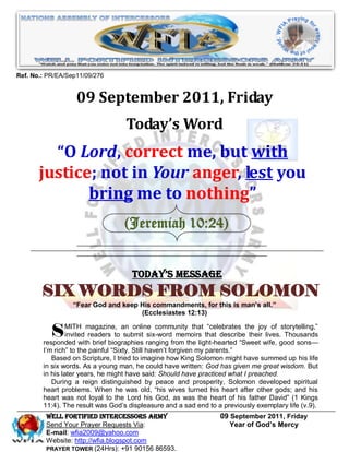 Ref. No.: PR/EA/Sep11/09/276


                   09 September 2011, Friday
                                   Today’s Word
         “O Lord, correct me, but with
       justice; not in Your anger, lest you
              bring me to nothing”
                                  (Jeremiah 10:24)


                                     Today’s Message
        SIX WORDS FROM SOLOMON
                  “Fear God and keep His commandments, for this is man’s all.”
                                     (Ecclesiastes 12:13)


           S    MITH magazine, an online community that ―celebrates the joy of storytelling,‖
                invited readers to submit six-word memoirs that describe their lives. Thousands
        responded with brief biographies ranging from the light-hearted ―Sweet wife, good sons—
        I’m rich‖ to the painful ―Sixty. Still haven’t forgiven my parents.‖
           Based on Scripture, I tried to imagine how King Solomon might have summed up his life
        in six words. As a young man, he could have written: God has given me great wisdom. But
        in his later years, he might have said: Should have practiced what I preached.
           During a reign distinguished by peace and prosperity, Solomon developed spiritual
        heart problems. When he was old, ―his wives turned his heart after other gods; and his
        heart was not loyal to the Lord his God, as was the heart of his father David‖ (1 Kings
        11:4). The result was God’s displeasure and a sad end to a previously exemplary life (v.9).
         WELL Fortified Intercessors Army                         09 September 2011, Friday
         Send Your Prayer Requests Via:                              Year of God’s Mercy
         E-mail: wfia2009@yahoo.com
         Website: http://wfia.blogspot.com
         PRAYER TOWER (24Hrs): +91 90156 86593.
 