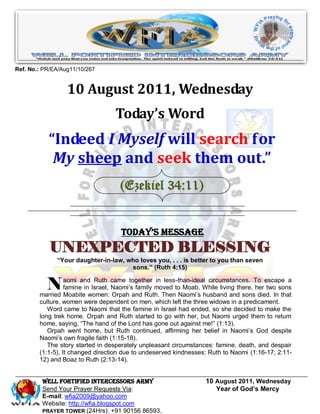 Ref. No.: PR/EA/Aug11/10/267


                  10 August 2011, Wednesday
                                   Today’s Word
           “Indeed I Myself will search for
            My sheep and seek them out.”
                                    (Ezekiel 34:11)


                                     Today’s Message
            UNEXPECTED BLESSING
              “Your daughter-in-law, who loves you, . . . is better to you than seven
                                      sons.” (Ruth 4:15)


           N      aomi and Ruth came together in less-than-ideal circumstances. To escape a
                  famine in Israel, Naomi’s family moved to Moab. While living there, her two sons
        married Moabite women: Orpah and Ruth. Then Naomi’s husband and sons died. In that
        culture, women were dependent on men, which left the three widows in a predicament.
           Word came to Naomi that the famine in Israel had ended, so she decided to make the
        long trek home. Orpah and Ruth started to go with her, but Naomi urged them to return
        home, saying, “The hand of the Lord has gone out against me!” (1:13).
           Orpah went home, but Ruth continued, affirming her belief in Naomi’s God despite
        Naomi’s own fragile faith (1:15-18).
           The story started in desperately unpleasant circumstances: famine, death, and despair
        (1:1-5). It changed direction due to undeserved kindnesses: Ruth to Naomi (1:16-17; 2:11-
        12) and Boaz to Ruth (2:13-14).


         WELL Fortified Intercessors Army                          10 August 2011, Wednesday
         Send Your Prayer Requests Via:                               Year of God’s Mercy
         E-mail: wfia2009@yahoo.com
         Website: http://wfia.blogspot.com
         PRAYER TOWER (24Hrs): +91 90156 86593.
 