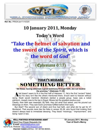 Ref. No.: PR/EA/Jan11/10/225


                     10 January 2011, Monday
                                     Today’s Word
       “Take the helmet of salvation and
         the sword of the Spirit, which is
                the word of God”
                                    (Ephesians 6:17)


                                       Today’s Message
                 SOMETHING BETTER
            “All these, having obtained a good testimony through faith, did not receive
                                       the promise.” (Hebrews 11:39)

           A    bel doesn’t seem to fit in the first half of Hebrews 11. He’s the first “ancient” listed,
                but his story isn’t like the others mentioned there. Enoch went to heaven without
        dying. Noah saved mankind. Abraham started a people group. Isaac was a noted
        patriarch. Joseph rose to the top in Egypt. Moses led the greatest exodus ever.
        Clearly, their faith was rewarded. By faith, they did what God asked, and He poured out
        blessings on them. They saw God’s promises fulfilled before their eyes.
           But Abel? The second son of Adam and Eve had faith, and what did he get for it?
        Murdered. That sounds more like the folks in verses 35-38, who found that trusting God
        doesn’t always lead to immediate blessing. They faced “mockings,” “imprisonment,” and
        being “sawn in two.


         WELL Fortified Intercessors Army                              10 January 2011, Monday
         Send Your Prayer Requests Via:                                  Year of God’s Mercy
         E-mail: wfia2009@yahoo.com
         Website: http://wfia.blogspot.com
         PRAYER TOWER (24Hrs): +91 90156 86593.
 