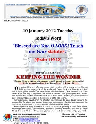 Ref. No.: PR/EA/Jan12/10/320




                     10 January 2012 Tuesday
                                   Today’s Word
         “Blessed are You, O LORD! Teach
                me Your statutes.”
                                    (Psalm 119:12)


                                     Today’s Message
             KEEPING THE WONDER
          “If these things are yours and abound, you will be neither barren nor unfruitful
                      in the knowledge of our Lord Jesus Christ.” (2 Peter 1:8)


           O     n a recent trip, my wife was seated near a mother with a young boy on his first
                 flight. As the plane took off, he exclaimed, “Mom, look how high we are! And
        everything’s getting smaller!” A few minutes later he shouted, “Are those clouds down
        there? What are they doing under us?” As time passed, other passengers read, dozed,
        and lowered their window shades to watch the in-flight video. This boy, however, remained
        glued to the window, absorbed in the wonder of all he was seeing.
           For “experienced travelers” in the Christian life, there can be great danger in losing the
        wonder. The Scriptures that once thrilled us may become more familiar and academic. We
        may fall into the lethargy of praying with our minds but not our hearts.
           Peter urged the early followers of Christ to continue growing in their faith, virtue,
        knowledge, self-control, perseverance, godliness, brotherly kindness, and love (2 Peter
        1:5-7). He said, “If these things are yours and abound [or are increasing], you will be
         Well Fortified Intercessors Army                           10 January 2012, Tuesday
         Send Your Prayer Requests Via:                            Year of Prophecy Fulfillment
         E-mail: wfia2009@yahoo.com
         Website: http://wfia.blogspot.com
         PRAYER TOWER (24Hrs): +91 90156 86593.
 