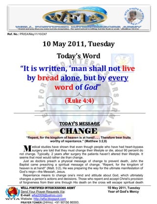 Ref. No.: PR/EA/May11/10/247


                         10 May 2011, Tuesday
                                   Today’s Word
         “It is written, ‘man shall not live
           by bread alone, but by every
                    word of God”
                                          (Luke 4:4)


                                      Today’s Message
                                      CHANGE
             “Repent, for the kingdom of heaven is at hand! . . . Therefore bear fruits
                              worthy of repentance.” (Matthew 3:2,8)


           M      edical studies have shown that even though people who have had heart-bypass
                  surgery are told that they must change their lifestyle or die, about 90 percent do
        not change. Typically, 2 years after surgery the patients haven’t altered their lifestyle. It
        seems that most would rather die than change.
           Just as doctors preach a physical message of change to prevent death, John the
        Baptist came preaching a spiritual message of change. ―Repent, for the kingdom of
        heaven is at hand!‖ (Matt. 3:2). He was preparing the way for the ultimate manifestation of
        God’s reign—the Messiah, Jesus.
           Repentance means to change one’s mind and attitude about God, which ultimately
        changes a person’s actions and decisions. Those who repent and accept Christ’s provision
        of forgiveness from their sins through His death on the cross will escape spiritual death
         WELL Fortified Intercessors Army                                 10 May 2011, Tuesday
         Send Your Prayer Requests Via:                                   Year of God’s Mercy
         E-mail: wfia2009@yahoo.com
         Website: http://wfia.blogspot.com
         PRAYER TOWER (24Hrs): +91 90156 86593.
 