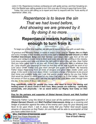 (John 3:16). Repentance involves confessing sin with godly sorrow, and then forsaking sin.
John the Baptist was calling people to turn from one way of living to ways that honor God.
   Today, the Lord is still calling us to repent and then to respond with the ―fruits worthy of
repentance‖ (Matt. 3:8).


           Repentance is to leave the sin
             That we had loved before,
          And showing we are grieved by it
                By doing it no more.
             Repentance means hating sin
               enough to turn from it.
                                        ****************
   To begin our prayer time together, we ask you to repeat this prayer with us each day...
“O gracious and heavenly Father, in name of Jesus Christ I pray for Pastor Jim and Rajiv
and every member of their families and the entire staff of Global Harvest Church and Well
Fortified Intercessors Army and their families. Lord keeps them safe from all the evil
powers and no harm should come to them and every one who are working in the ministry.
Lord Jesus guides each step and shows the right path on which they will take. Dear Father
God you have called them to do your will. Protect them and guide them in whatever they
do. I pray shower your blessings on them so that they will be able to fulfill the work of our
Lord Jesus Christ. Father God give them strength and power and health. My heavenly
Father keeps them away from all kinds of dangers and gives them shelter under your
wings. In the name of the Lord Jesus Christ, I command a hedge of protection to be around
their home and property today and I ask that warrior angels sent by the you true Father
God would be placed to stand guard at any holes that might be in that hedge. I place the
full armors of God on them, and I ask that the light of the Lord Jesus shine through them
this day. In the name of Jesus I ask-Amen”
Pray specifically today for people you know who need to know the saving and
healing power of Jesus Christ in their lives. Many people are suffering – spiritually,
emotionally, and physically – let us stand before our Mighty God today on their
behalf!
Pray for the partners and supporter of Global Harvest Church and Well Fortified
Intercessors Army:
―Heavenly Father I pray the blood of Jesus over all the partners and supporters of
Global Harvest Church and Well Fortified Intercessors Army as a covering and
hedge of protection against the wiles of the enemy and I pray for your blessing and
favor to be upon them. I ask in Jesus name that you Father God would supply
streams of resources so that Pastor Jim and Rajiv will be able to accomplish all that
you have called them to do.‖
  WELL Fortified Intercessors Army                          10 May 2011, Tuesday
  Send Your Prayer Requests Via:                            Year of God’s Mercy
 E-mail: wfia2009@yahoo.com
 Website: http://wfia.blogspot.com
 PRAYER TOWER (24Hrs): +91 90156 86593.
 