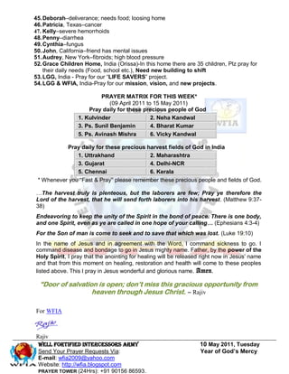 45. Deborah–deliverance; needs food; loosing home
46. Patricia, Texas–cancer
47. Kelly–severe hemorrhoids
48. Penny–diarrhea
49. Cynthia–fungus
50. John, California–friend has mental issues
51. Audrey, New York–fibroids; high blood pressure
52. Grace Children Home, India (Orissa)-In this home there are 35 children, Plz pray for
    their daily needs (Food, school etc.), Need new building to shift
53. LGG, India - Pray for our ―LIFE SAVERS‖ project.
54. LGG & WFIA, India-Pray for our mission, vision, and new projects.

                          PRAYER MATRIX FOR THIS WEEK*
                              (09 April 2011 to 15 May 2011)
                     Pray daily for these precious people of God
                 1. Kulvinder                  2. Neha Kandwal
                 3. Ps. Sunil Benjamin         4. Bharat Kumar
                 5. Ps. Avinash Mishra         6. Vicky Kandwal

           Pray daily for these precious harvest fields of God in India
               1. Uttrakhand              2. Maharashtra
               3. Gujarat                 4. Delhi-NCR
               5. Chennai                 6. Kerala
 * Whenever you ―Fast & Pray‖ please remember these precious people and fields of God.

…The harvest truly is plenteous, but the laborers are few; Pray ye therefore the
Lord of the harvest, that he will send forth laborers into his harvest. (Matthew 9:37-
38)
Endeavoring to keep the unity of the Spirit in the bond of peace. There is one body,
and one Spirit, even as ye are called in one hope of your calling… (Ephesians 4:3-4)
For the Son of man is come to seek and to save that which was lost. (Luke 19:10)
In the name of Jesus and in agreement with the Word, I command sickness to go. I
command disease and bondage to go in Jesus mighty name. Father, by the power of the
Holy Spirit, I pray that the anointing for healing will be released right now in Jesus’ name
and that from this moment on healing, restoration and health will come to these peoples
listed above. This I pray in Jesus wonderful and glorious name. Amen.

  “Door of salvation is open; don’t miss this gracious opportunity from
                   heaven through Jesus Christ. – Rajiv

For WFIA



Rajiv
 Well Fortified Intercessors Army                                 10 May 2011, Tuesday
 Send Your Prayer Requests Via:                                   Year of God’s Mercy
 E-mail: wfia2009@yahoo.com
 Website: http://wfia.blogspot.com
 PRAYER TOWER (24Hrs): +91 90156 86593.
 