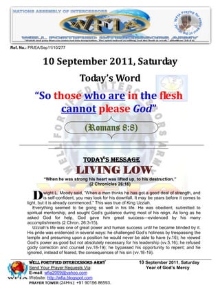 Ref. No.: PR/EA/Sep11/10/277


                10 September 2011, Saturday
                                    Today’s Word
            “So those who are in the flesh
                  cannot please God”
                                       (Romans 8:8)


                                      Today’s Message
                                  LIVING LOW
                 “When he was strong his heart was lifted up, to his destruction.”
                                     (2 Chronicles 26:16)


           D      wight L. Moody said, ―When a man thinks he has got a good deal of strength, and
                  is self-confident, you may look for his downfall. It may be years before it comes to
        light, but it is already commenced.‖ This was true of King Uzziah.
           Everything seemed to be going so well in his life. He was obedient, submitted to
        spiritual mentorship, and sought God’s guidance during most of his reign. As long as he
        asked God for help, God gave him great success—evidenced by his many
        accomplishments (2 Chron. 26:3-15).
           Uzziah’s life was one of great power and human success until he became blinded by it.
        His pride was evidenced in several ways: he challenged God’s holiness by trespassing the
        temple and presuming upon a position he would never be able to have (v.16); he viewed
        God’s power as good but not absolutely necessary for his leadership (vv.5,16); he refused
        godly correction and counsel (vv.18-19); he bypassed his opportunity to repent; and he
        ignored, instead of feared, the consequences of his sin (vv.18-19).

         WELL Fortified Intercessors Army                           10 September 2011, Saturday
         Send Your Prayer Requests Via:                                Year of God’s Mercy
         E-mail: wfia2009@yahoo.com
         Website: http://wfia.blogspot.com
         PRAYER TOWER (24Hrs): +91 90156 86593.
 