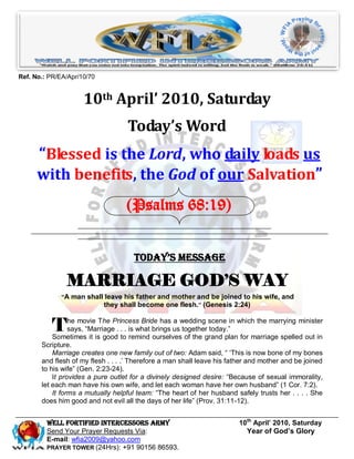 Ref. No.: PR/EA/Apr/10/70


                     10th April’ 2010, Saturday
                                   Today’s Word
      “Blessed is the Lord, who daily loads us
      with benefits, the God of our Salvation”
                                   (Psalms 68:19)


                                     Today’s Message

               MARRIAGE GOD’S WAY
              “A man shall leave his father and mother and be joined to his wife, and
                          they shall become one flesh.” (Genesis 2:24)


           T     he movie The Princess Bride has a wedding scene in which the marrying minister
                 says, ―Marriage . . . is what brings us together today.‖
           Sometimes it is good to remind ourselves of the grand plan for marriage spelled out in
       Scripture.
           Marriage creates one new family out of two: Adam said, ― ‗This is now bone of my bones
       and flesh of my flesh . . . .‘ Therefore a man shall leave his father and mother and be joined
       to his wife‖ (Gen. 2:23-24).
           It provides a pure outlet for a divinely designed desire: ―Because of sexual immorality,
       let each man have his own wife, and let each woman have her own husband‖ (1 Cor. 7:2).
           It forms a mutually helpful team: ―The heart of her husband safely trusts her . . . . She
       does him good and not evil all the days of her life‖ (Prov. 31:11-12).


         Well Fortified Intercessors Army                               10th April’ 2010, Saturday
         Send Your Prayer Requests Via:                                   Year of God’s Glory
         E-mail: wfia2009@yahoo.com
         PRAYER TOWER (24Hrs): +91 90156 86593.
 