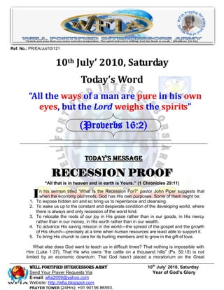 Ref. No.: PR/EA/Jul/10/121


                        10th July’ 2010, Saturday
                                     Today’s Word
         “All the ways of a man are pure in his own
            eyes, but the Lord weighs the spirits”

                                    (Proverbs 16:2)


                                       Today’s Message

                      RECESSION PROOF
                   “All that is in heaven and in earth is Yours.” (1 Chronicles 29:11)


           I
          1.
                 n his sermon titled ―What Is the Recession For?‖ pastor John Piper suggests that
                 when the economy plummets, God has His own purposes. Some of them might be:
               To expose hidden sin and so bring us to repentance and cleansing.
          2.   To wake us up to the constant and desperate condition of the developing world, where
               there is always and only recession of the worst kind.
          3.   To relocate the roots of our joy in His grace rather than in our goods, in His mercy
               rather than in our money, in His worth rather than in our wealth.
          4.   To advance His saving mission in the world—the spread of the gospel and the growth
               of His church—precisely at a time when human resources are least able to support it.
          5.   To bring His church to care for its hurting members and to grow in the gift of love.

            What else does God want to teach us in difficult times? That nothing is impossible with
        Him (Luke 1:37). That He who owns ―the cattle on a thousand hills‖ (Ps. 50:10) is not
        limited by an economic downturn. That God hasn’t placed a moratorium on the Great

          Well Fortified Intercessors Army                            10th July’ 2010, Saturday
          Send Your Prayer Requests Via:                                Year of God’s Glory
          E-mail: wfia2009@yahoo.com
          Website: http://wfia.blogspot.com
          PRAYER TOWER (24Hrs): +91 90156 86593.
 
