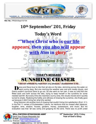 Ref. No.: PR/EA/Sept/10/154


                   10th September’ 201, Friday
                                    Today’s Word
               “’’When Christ who is our life
        appears, then you also will appear
               with Him in glory”
                                   (Colossians 3:4)


                                      Today’s Message
                   SUNSHINE CHASER
               “I did not withhold my heart from any pleasure.” (Ecclesiastes 2:10)


           D      iana and Dave love to ride their jet skis on the lake, skimming across the water on
                  warm sunny days. But one morning the weather was cool and mostly cloudy, and
        Diana couldn’t convince Dave to go out. So she went on her own. It was so cold that she
        flitted back and forth across the lake, trying to keep herself in the sunshine for some
        needed warmth. But every time she reached a sunny area, the clouds moved and it quickly
        turned to shade. Realizing the futility and silliness of chasing the sunshine, she finally gave
        up because it didn’t bring her what she wanted.
             King Solomon did another kind of chasing that couldn’t bring him satisfaction (Eccl. 2:1).
        In the first 11 verses of Ecclesiastes 2 alone, he mentions that he chased after pleasure,
        laughter, wine, wisdom, houses, gardens, money, possessions, and music. But his
        evaluation was that ―all was vanity and grasping for the wind. There was no profit under

         WELL Fortified Intercessors Army                          10th September’ 2010, Friday
         Send Your Prayer Requests Via:                                 Year of God’s Glory
         E-mail: wfia2009@yahoo.com
         Website: http://wfia.blogspot.com
         PRAYER TOWER (24Hrs): +91 90156 86593.
 