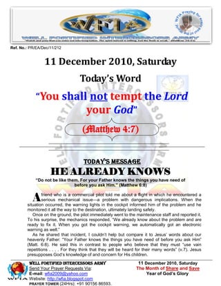 Ref. No.: PR/EA/Dec/11/212


                 11 December 2010, Saturday
                                   Today’s Word
             “You shall not tempt the Lord
                       your God”
                                     (Matthew 4:7)


                                      Today’s Message
                    HE ALREADY KNOWS
            “Do not be like them. For your Father knows the things you have need of
                               before you ask Him.” (Matthew 6:8)


           A    friend who is a commercial pilot told me about a flight in which he encountered a
                serious mechanical issue—a problem with dangerous implications. When the
        situation occurred, the warning lights in the cockpit informed him of the problem and he
        monitored it all the way to the destination, ultimately landing safely.
           Once on the ground, the pilot immediately went to the maintenance staff and reported it.
        To his surprise, the mechanics responded, ―We already know about the problem and are
        ready to fix it. When you got the cockpit warning, we automatically got an electronic
        warning as well.‖
           As he shared that incident, I couldn’t help but compare it to Jesus’ words about our
        heavenly Father: ―Your Father knows the things you have need of before you ask Him‖
        (Matt. 6:8). He said this in contrast to people who believe that they must ―use vain
        repetitions . . . . For they think that they will be heard for their many words‖ (v.7). Jesus
        presupposes God’s knowledge of and concern for His children.
         WELL Fortified Intercessors Army                          11 December 2010, Saturday
         Send Your Prayer Requests Via:                           The Month of Share and Save
         E-mail: wfia2009@yahoo.com                                    Year of God’s Glory
         Website: http://wfia.blogspot.com
         PRAYER TOWER (24Hrs): +91 90156 86593.
 