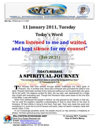Ref. No.: PR/EA/Jan11/11/226


                    11 January 2011, Tuesday
                                   Today’s Word
         “Men listened to me and waited,
        and kept silence for my counsel”
                                        (Job 29:21)


                                      Today’s Message
                A SPIRITUAL JOURNEY
                  “You turned to God from idols to serve the living and true God.”
                                       (1 Thessalonians 1:9)


           T     he miracles that God worked through Moses challenged the many gods of
                 Pharaoh. Yet, in another time, there was a Pharaoh who promoted the belief in one
        deity. Pharaoh Akhenaten pointed to the rising and setting sun as the great deity who gave
        life to the earth. His religious symbol for Aton, the sun god, was represented by a single
        disc of light with emanating rays. Though this Pharaoh’s idea came closer to the one God
        of the Bible, it was still idolatry.
            When Paul addressed the people in Athens, he was grieved by the idolatry in that city.
        Yet he used the people’s imperfect understanding of God to point them to the God of
        Scripture. Of their efforts in trying to find God, Paul said: “God, who made the world and
        everything in it, since He is Lord of heaven and earth, does not dwell in temples made with
        hands” (Acts 17:24).
            In our increasingly pluralistic world, the people around us may worship a multiplicity of
        deities. Yet their spiritual journey need not end there.
         WELL Fortified Intercessors Army                            11 January 2011, Tuesday
         Send Your Prayer Requests Via:                                Year of God’s Mercy
         E-mail: wfia2009@yahoo.com
         Website: http://wfia.blogspot.com
         PRAYER TOWER (24Hrs): +91 90156 86593.
 