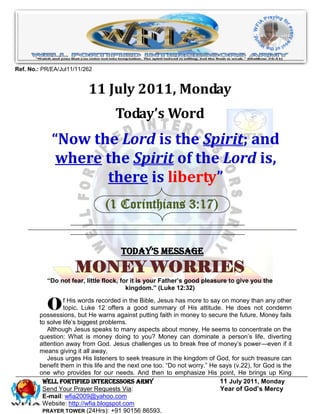 Ref. No.: PR/EA/Jul11/11/262


                          11 July 2011, Monday
                                    Today’s Word
             “Now the Lord is the Spirit; and
              where the Spirit of the Lord is,
                    there is liberty”
                                (1 Corinthians 3:17)


                                      Today’s Message
                     MONEY WORRIES
           “Do not fear, little flock, for it is your Father’s good pleasure to give you the
                                         kingdom.” (Luke 12:32)


           O     f His words recorded in the Bible, Jesus has more to say on money than any other
                 topic. Luke 12 offers a good summary of His attitude. He does not condemn
        possessions, but He warns against putting faith in money to secure the future. Money fails
        to solve life’s biggest problems.
           Although Jesus speaks to many aspects about money, He seems to concentrate on the
        question: What is money doing to you? Money can dominate a person’s life, diverting
        attention away from God. Jesus challenges us to break free of money’s power—even if it
        means giving it all away.
           Jesus urges His listeners to seek treasure in the kingdom of God, for such treasure can
        benefit them in this life and the next one too. ―Do not worry,‖ He says (v.22), for God is the
        one who provides for our needs. And then to emphasize His point, He brings up King
         WELL Fortified Intercessors Army                                  11 July 2011, Monday
         Send Your Prayer Requests Via:                                    Year of God’s Mercy
         E-mail: wfia2009@yahoo.com
         Website: http://wfia.blogspot.com
         PRAYER TOWER (24Hrs): +91 90156 86593.
 