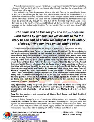 And, in the same manner, can we not derive even greater inspiration for our own battles
– knowing that we stand with the Lord Jesus, who Himself has slain the greatest giant of
them all on a hill far away?
   Just as David the Giant Slayer was a fellow soldier with Eleazar the son of Dodo, Jesus
is with us in the challenges we face. The inevitable outcome of His involvement in our
affairs will be certain victory. Paul the apostle, when brought before Caesar in the trial of
his life, later wrote, "But the Lord stood with me and strengthened me, so that the message
might be preached fully through me, and that all the Gentiles might hear. Also I was
delivered out of the mouth of the lion. And the Lord will deliver me from every evil work and
preserve me for His heavenly kingdom. To Him be glory forever and ever. Amen!" (2Ti
4:17-18)

    The same will be true for you and me — once the
   Lord stands by our side, we will be able to tell the
 story to one and all of how we stood at the boundary
     of blood, living our lives on the cutting edge.
   To begin our prayer time together, we ask you to repeat this prayer with us each day...
“O gracious and heavenly Father, in name of Jesus Christ I pray for Pastor Avinash
and Rajiv and every member of their families and the entire staff of Well Fortified
Intercessors Army and Living God Group and their families. Lord keeps them safe
from all the evil powers and no harm should come to them and every one who are
working in the ministry. Lord Jesus guides each step and shows the right path on
which they will take. Dear Father God you have called them to do your will. Protect
them and guide them in whatever they do. I pray shower your blessings on them so
that they will be able to fulfill the work of our Lord Jesus Christ. Father God give
them strength and power and health. My heavenly Father keeps them away from all
kinds of dangers and gives them shelter under your wings. In the name of the Lord
Jesus Christ, I command a hedge of protection to be around their home and property
today and I ask that warrior angels sent by the you true Father God would be placed
to stand guard at any holes that might be in that hedge. I place the full armors of God
on them, and I ask that the light of the Lord Jesus shine through them this day. In
the name of Jesus I ask-Amen”
Pray specifically today for people you know who need to know the saving and
healing power of Jesus Christ in their lives. Many people are suffering – spiritually,
emotionally, and physically – let us stand before our Mighty God today on their
behalf!
Pray for the partners and supporter of Living God Group and Well Fortified
Intercessors Army:
―Heavenly Father I pray the blood of Jesus over all the partners and supporters of Living
God Group and Well Fortified Intercessors Army as a covering and hedge of protection
against the wiles of the enemy and I pray for your blessing and favor to be upon them. I ask
in Jesus name that you Father God would supply streams of resources so that Pastor
Avinash and Rajiv will be able to accomplish all that you have called them to do.‖

 WELL Fortified Intercessors Army                               11 March 2011, Friday
 Send Your Prayer Requests Via:                                 Year of God’s Mercy
 E-mail: wfia2009@yahoo.com
 Website: http://wfia.blogspot.com
 PRAYER TOWER (24Hrs): +91 90156 86593.
 