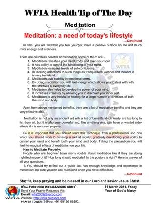 WFIA Health Tip of The Day
                                   Meditation
   Meditation: a need of today’s lifestyle
                                                                            …Continued
  In time, you will find that you feel younger, have a positive outlook on life and much
more energy and liveliness.

There are countless benefits of meditation, some of them are:-
     1. Meditation refreshes your mind, body and even your soul.
     2. It has ability to control the functioning of your mind.
     3. Meditation increases levels of self-confidence.
     4. In tackling addictions to such things as tranquilizers, alcohol and tobacco it
         is very beneficial.
     5. Meditation puts stability in emotional terms.
     6. By doing meditation you will feel energy which allows you to deal with with
         the stresses of everyday life.
     7. Meditation also helps to develop the power of your mind.
     8. It increases creativity by allowing you to discover your inner self.
     9. Meditation is very helpful in healing for a large number of illnesses of both
         the mind and body.

  Apart from above mentioned benefits, there are a lot of meditation benifits and they are
very effective also.

     Meditation is not only an ancient art with a list of benefits which really are too long to
list them all, but it is also very powerful and, like anything else, can have unwanted side-
effects if it is not used properly.

    So it is important that you should learn this technique from a professional and one
which you should work to develop a skill at slowly, gradually developing your ability to
control your mind and benefit both your mind and body. Taking the precautions you will
feel the magical effects of meditation on your life.
    How to Meditate Properly:
    People who are beginner have many doubts about meditation like if they are doing
right technique of it? How long should meditate? Is the posture is right? Here is answer of
all your questions:
    1. You should try to find out a guide that has enough knowledge and experience in
meditation, be sure you can ask questions when you have difficulties.
                                                                              …Continued

Stay fit, keep praying and be blessed in our Lord and savior Jesus Christ.
 WELL Fortified Intercessors Army                                 11 March 2011, Friday
 Send Your Prayer Requests Via:                                   Year of God’s Mercy
 E-mail: wfia2009@yahoo.com
 Website: http://wfia.blogspot.com
 PRAYER TOWER (24Hrs): +91 90156 86593.
 