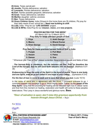45. Irene, Texas–spinal pain
46. Janette, Florida–deliverance; salvation
47. Leonardo, Florida–deliverance; salvation
48. Earl, Florida–possible gangrene; deliverance; salvation
49. Israel, Texas–deliverance; salvation
50. Martha–daughter: asthma; anorexia
51. Ben, Texas–deliverance
52. Grace Children Home, India (Orissa)-In this home there are 35 children, Plz pray for
    their daily needs (Food, school etc.), Need new building to shift
53. LGG, India - Pray for our ―LIFE SAVERS‖ project.
54. LGG & WFIA, India-Pray for our mission, vision, and new projects.

                          PRAYER MATRIX FOR THIS WEEK*
                           (07 March 2011 to 13 March 2011)
                     Pray daily for these precious people of God
                 1. Priya                   2. Ankit George
                 3. Meenu                   4. Bharat Kumar
                 5. Kiran George            6. David George

           Pray daily for these precious harvest fields of God in India
               1. Punjab                  2. Port Blair
               3. Assam                   4. Patna
               5. Daman                   6. Goa
 * Whenever you ―Fast & Pray‖ please remember these precious people and fields of God.

…The harvest truly is plenteous, but the laborers are few; Pray ye therefore the
Lord of the harvest, that he will send forth laborers into his harvest. (Matthew 9:37-
38)
Endeavoring to keep the unity of the Spirit in the bond of peace. There is one body,
and one Spirit, even as ye are called in one hope of your calling… (Ephesians 4:3-4)
For the Son of man is come to seek and to save that which was lost. (Luke 19:10)
In the name of Jesus and in agreement with the Word, I command sickness to go. I
command disease and bondage to go in Jesus mighty name. Father, by the power of the
Holy Spirit, I pray that the anointing for healing will be released right now in Jesus’ name
and that from this moment on healing, restoration and health will come to these peoples
listed above. This I pray in Jesus wonderful and glorious name. Amen.

  “Door of salvation is open; don’t miss this gracious opportunity from
                   heaven through Jesus Christ. – Rajiv

For WFIA



Rajiv
 Well Fortified Intercessors Army                                   11 March 2011, Friday
 Send Your Prayer Requests Via:                                     Year of God’s Mercy
 E-mail: wfia2009@yahoo.com
 Website: http://wfia.blogspot.com
 PRAYER TOWER (24Hrs): +91 90156 86593.
 