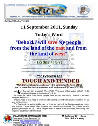 Ref. No.: PR/EA/Sep11/11/278


                  11 September 2011, Sunday
                                    Today’s Word
         “Behold, I will save My people
      from the land of the east and from
              the land of west”
                                      (Zechariah 8:7)


                                      Today’s Message
                   TOUGH AND TENDER
             “Mark the blameless man, and observe the upright; for the future of that
            man is peace. But the transgressors shall be destroyed.”( Psalm 37:37-38)


           “Any for God’sstartcorrection ispeople 20:3). wicked, andofstupid? Isn’t will rot‖ (10:7).
           Is it right
                       fool can
                    ―He who hates
                                  a quarrel‖ (Prov.

                                Word to call
                                                           ―The name the wicked
                                              stupid‖ (12:1).
                                                    fools,                          God all about
        love and kindness?
           Indeed, God is love. God is kindness. He created a world with great possibilities for joy
        and contentment.
           Yet God reminds us that in His love He does not overlook the foolishness of our hearts
        and actions. Those verses from Proverbs can remind us that while God is love, He has
        great expectations for us. Life is tougher than it needs to be for those who bring self-
        imposed trouble upon themselves.

         WELL Fortified Intercessors Army                          11 September 2011, Sunday
         Send Your Prayer Requests Via:                               Year of God’s Mercy
         E-mail: wfia2009@yahoo.com
         Website: http://wfia.blogspot.com
         PRAYER TOWER (24Hrs): +91 90156 86593.
 