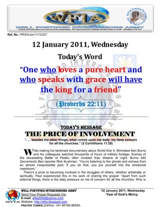 Ref. No.: PR/EA/Jan11/12/227


                 12 January 2011, Wednesday
                                   Today’s Word
        “One who loves a pure heart and
        who speaks with grace will have
             the king for a friend”
                                  (Proverbs 22:11)


                                     Today’s Message
            THE PRICE OF INVOLVEMENT
            “. . . besides the other things, what comes upon me daily: my deep concern
                               for all the churches.” (2 Corinthians 11:28)


           W        hile making his landmark documentary about World War II, filmmaker Ken Burns
                    and his colleagues watched thousands of hours of military footage. Scenes of
        the devastating Battle of Peleliu often invaded their dreams at night. Burns told
        Sacramento Bee reporter Rick Kushman, “You’re listening to the ghosts and echoes from
        an almost inexpressible past. If you do that, you put yourself into the emotional
        maelstrom.”
           There’s a price to becoming involved in the struggles of others, whether artistically or
        spiritually. Paul experienced this in his work of sharing the gospel: “Apart from such
        external things, there is the daily pressure on me of concern for all the churches. Who is


         WELL Fortified Intercessors Army                         12 January 2011, Wednesday
         Send Your Prayer Requests Via:                              Year of God’s Mercy
         E-mail: wfia2009@yahoo.com
         Website: http://wfia.blogspot.com
         PRAYER TOWER (24Hrs): +91 90156 86593.
 