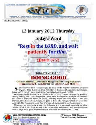 Ref. No.: PR/EA/Jan12/12/322




                   12 January 2012 Thursday
                                   Today’s Word
               “Rest in the LORD, and wait
                   patiently for Him.”
                                     (Psalm 37:7)


                                    Today’s Message
                               DOING GOOD
              ―Jesus of Nazareth . . . went about doing good and healing all who were
                   oppressed by the devil, for God was with Him.‖ (Acts 10:38)


           S     omeone once said, “The good you do today will be forgotten tomorrow. Do good
                 anyway.” I like that; it’s a great reminder. In the book of Acts, Luke summarized
        Jesus’ earthly ministry by saying that He “went about doing good” (10:38).
           What does the Bible mean when it tells us to “do good”? Jesus did good by teaching,
        healing, feeding, and comforting people. Using Jesus as the perfect example, His followers
        are called to meet the needs of others, including those who hate them: “Love your
        enemies, bless those who curse you, do good to those who hate you” (Matt. 5:44; see also
        Luke 6:27-35). They are to serve their enemies without expecting anything in return.
           Moreover, as opportunity arises, His followers are to do good especially to fellow
        believers (Gal. 6:10). They are not to let persecution, selfishness, and busyness cause
        them to forget to do good and to share what they have with others (Heb. 13:16).

         Well Fortified Intercessors Army                         12 January 2012, Thursday
         Send Your Prayer Requests Via:                          Year of Prophecy Fulfillment
         E-mail: wfia2009@yahoo.com
         Website: http://wfia.blogspot.com
         PRAYER TOWER (24Hrs): +91 90156 86593.
 