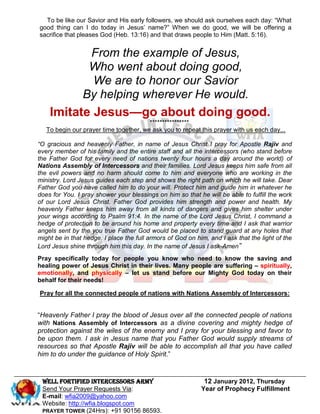 To be like our Savior and His early followers, we should ask ourselves each day: “What
good thing can I do today in Jesus’ name?” When we do good, we will be offering a
sacrifice that pleases God (Heb. 13:16) and that draws people to Him (Matt. 5:16).


           From the example of Jesus,
           Who went about doing good,
            We are to honor our Savior
          By helping wherever He would.
    Imitate Jesus—go about doing good.
                                        ****************
   To begin our prayer time together, we ask you to repeat this prayer with us each day...

“O gracious and heavenly Father, in name of Jesus Christ I pray for Apostle Rajiv and
every member of his family and the entire staff and all the intercessors (who stand before
the Father God for every need of nations twenty four hours a day around the world) of
Nations Assembly of Intercessors and their families. Lord Jesus keeps him safe from all
the evil powers and no harm should come to him and everyone who are working in the
ministry. Lord Jesus guides each step and shows the right path on which he will take. Dear
Father God you have called him to do your will. Protect him and guide him in whatever he
does for You. I pray shower your blessings on him so that he will be able to fulfill the work
of our Lord Jesus Christ. Father God provides him strength and power and health. My
heavenly Father keeps him away from all kinds of dangers and gives him shelter under
your wings according to Psalm 91:4. In the name of the Lord Jesus Christ, I command a
hedge of protection to be around his home and property every time and I ask that warrior
angels sent by the you true Father God would be placed to stand guard at any holes that
might be in that hedge. I place the full armors of God on him, and I ask that the light of the
Lord Jesus shine through him this day. In the name of Jesus I ask-Amen”
Pray specifically today for people you know who need to know the saving and
healing power of Jesus Christ in their lives. Many people are suffering – spiritually,
emotionally, and physically – let us stand before our Mighty God today on their
behalf for their needs!

Pray for all the connected people of nations with Nations Assembly of Intercessors:


“Heavenly Father I pray the blood of Jesus over all the connected people of nations
with Nations Assembly of Intercessors as a divine covering and mighty hedge of
protection against the wiles of the enemy and I pray for your blessing and favor to
be upon them. I ask in Jesus name that you Father God would supply streams of
resources so that Apostle Rajiv will be able to accomplish all that you have called
him to do under the guidance of Holy Spirit.”


 Well Fortified Intercessors Army                            12 January 2012, Thursday
 Send Your Prayer Requests Via:                             Year of Prophecy Fulfillment
 E-mail: wfia2009@yahoo.com
 Website: http://wfia.blogspot.com
 PRAYER TOWER (24Hrs): +91 90156 86593.
 